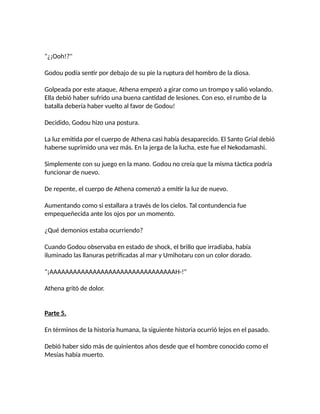 "¿¡Ooh!?"
Godou podía sentir por debajo de su pie la ruptura del hombro de la diosa.
Golpeada por este ataque, Athena empezó a girar como un trompo y salió volando.
Ella debió haber sufrido una buena cantidad de lesiones. Con eso, el rumbo de la
batalla debería haber vuelto al favor de Godou!
Decidido, Godou hizo una postura.
La luz emitida por el cuerpo de Athena casi había desaparecido. El Santo Grial debió
haberse suprimido una vez más. En la jerga de la lucha, este fue el Nekodamashi.
Simplemente con su juego en la mano. Godou no creía que la misma táctica podría
funcionar de nuevo.
De repente, el cuerpo de Athena comenzó a emitir la luz de nuevo.
Aumentando como si estallara a través de los cielos. Tal contundencia fue
empequeñecida ante los ojos por un momento.
¿Qué demonios estaba ocurriendo?
Cuando Godou observaba en estado de shock, el brillo que irradiaba, había
iluminado las llanuras petrificadas al mar y Umihotaru con un color dorado.
"¡AAAAAAAAAAAAAAAAAAAAAAAAAAAAAAAAH-!"
Athena gritó de dolor.
Parte 5.
En términos de la historia humana, la siguiente historia ocurrió lejos en el pasado.
Debió haber sido más de quinientos años desde que el hombre conocido como el
Mesías había muerto.
 