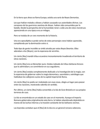 En la tierra que ahora se llama Europa, existía una serie de Reyes Demonios.
Los que habían matado a dioses y habían usurpado sus autoridades divinas. Los
corazones de los guerreros asesinos de dioses habían sido consumidos por la
batalla. Desde la perspectiva de la humanidad, tener a sólo uno de estos monstruos
apareciendo en una época era un milagro.
Pero se trataba de un raro momento de la historia.
Una era apocalíptica cuando varios de estos personajes raros habían aparecido,
compitiendo por la dominación entre sí.
Todo tipo de gente increíble se sintió atraída por estos Reyes Deonios. Ellos
adoraban a los [Reyes], con la esperanza de servirles.
Un cierto [Rey] mandó tribus ecuestres incesantemente invadiendo el territorio de
otras naciones.
Un cierto [Rey] era un Berserker puro. Estaba rodeado de tribus bárbaras feroces
que lo admiraban y se convirtieron en sus seguidores.
Un cierto [Rey] estaba completamente dedicado a la investigación de la magia, con
la esperanza de gobernar sobre la magia demoníaca, sacerdotes y astrólogos que
habitaban los callejones sucios de la capital imperial de Roma.
Un cierto [Rey] no podía ser molestado con esas cosas, elegía un lugar para pasear
entre las naciones, mostrando valentía sin sentido.
Por último, un cierto [Rey] había convertido a la isla de Gran Bretaña en sus propios
terrenos de caza.
La isla se encontraba en un estado de caos en el momento. Aunque el Imperio
Romano gobernaba originalmente esta tierra, la habían abandonado dejándola en
manos de las luchas internas y la invasión constante de los bárbaros vecinos.
Las leyendas contaban que el [Rey] de la isla era un general romano soberano.
 