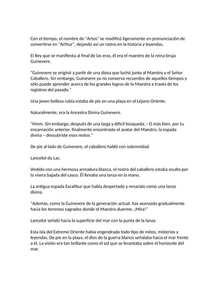 Con el tiempo, el nombre de "Artos" se modificó ligeramente en pronunciación de
convertirse en "Arthur", dejando así un rastro en la historia y leyendas.
El Rey que se manifiesta al final de las eras, él era el maestro de la reina bruja
Guinevere.
"Guinevere se originó a partir de una diosa que luchó junto al Maestro y el Señor
Caballero. Sin embargo, Guinevere ya no conserva recuerdos de aquellos tiempos y
sólo puede aprender acerca de los grandes logros de la Maestra a través de los
registros del pasado."
Una joven belleza rubia estaba de pie en una playa en el Lejano Oriente.
Naturalmente, era la Ancestra Divina Guinevere.
"Hmm. Sin embargo, después de una larga y difícil búsqueda, - O más bien, por tu
encarnación anterior, finalmente encontraste el avatar del Maestro, la espada
divina – descubriste esos restos."
De pie al lado de Guinevere, el caballero habló con solemnidad.
Lancelot du Lac.
Vestido con una hermosa armadura blanca, el rostro del caballero estaba oculto por
la visera bajada del casco. Él llevaba una lanza en la mano.
La antigua espada Excalibur que había despertado y renacido como una lanza
divina.
"Además, como la Guinevere de la generación actual, has avanzado gradualmente
hacia los terrenos sagrados donde el Maestro duerme. ¡Mira!"
Lancelot señaló hacia la superficie del mar con la punta de la lanza.
Esta isla del Extremo Oriente había engendrado todo tipo de mitos, misterios y
leyendas. De pie en la playa, el dios de la guerra blanco señalaba hacia el mar frente
a él. La visión era tan brillante como el sol que se levantaba sobre el horizonte del
mar.
 