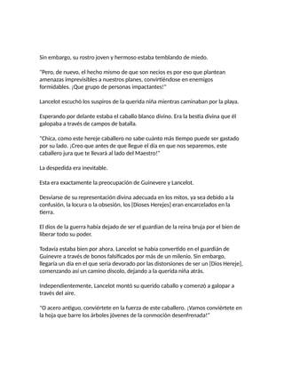 Sin embargo, su rostro joven y hermoso estaba temblando de miedo.
"Pero, de nuevo, el hecho mismo de que son necios es por eso que plantean
amenazas imprevisibles a nuestros planes, convirtiéndose en enemigos
formidables. ¡Que grupo de personas impactantes!"
Lancelot escuchó los suspiros de la querida niña mientras caminaban por la playa.
Esperando por delante estaba el caballo blanco divino. Era la bestia divina que él
galopaba a través de campos de batalla.
"Chica, como este hereje caballero no sabe cuánto más tiempo puede ser gastado
por su lado. ¡Creo que antes de que llegue el día en que nos separemos, este
caballero jura que te llevará al lado del Maestro!"
La despedida era inevitable.
Esta era exactamente la preocupación de Guinevere y Lancelot.
Desviarse de su representación divina adecuada en los mitos, ya sea debido a la
confusión, la locura o la obsesión, los [Dioses Herejes] eran encarcelados en la
tierra.
El dios de la guerra había dejado de ser el guardian de la reina bruja por el bien de
liberar todo su poder.
Todavía estaba bien por ahora. Lancelot se había convertido en el guardián de
Guinevre a través de bonos falsificados por más de un milenio. Sin embargo,
llegaría un día en el que sería devorado por las distorsiones de ser un [Dios Hereje],
comenzando así un camino díscolo, dejando a la querida niña atrás.
Independientemente, Lancelot montó su querido caballo y comenzó a galopar a
través del aire.
"O acero antiguo, conviértete en la fuerza de este caballero. ¡Vamos conviértete en
la hoja que barre los árboles jóvenes de la conmoción desenfrenada!"
 