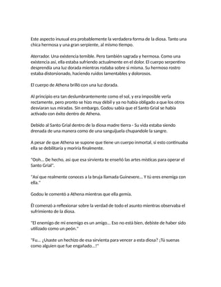 Este aspecto inusual era probablemente la verdadera forma de la diosa. Tanto una
chica hermosa y una gran serpiente, al mismo tiempo.
Aterrador. Una existencia temible. Pero también sagrada y hermosa. Como una
existencia así, ella estaba sufriendo actualmente en el dolor. El cuerpo serpentino
desprendía una luz dorada mientras rodaba sobre si misma. Su hermoso rostro
estaba distorsionado, haciendo ruidos lamentables y dolorosos.
El cuerpo de Athena brilló con una luz dorada.
Al principio era tan deslumbrantemente como el sol, y era imposible verla
rectamente, pero pronto se hizo muy débil y ya no había obligado a que los otros
desviaran sus miradas. Sin embargo, Godou sabía que el Santo Grial se había
activado con éxito dentro de Athena.
Debido al Santo Grial dentro de la diosa madre tierra - Su vida estaba siendo
drenada de una manera como de una sanguijuela chupandole la sangre.
A pesar de que Athena se supone que tiene un cuerpo inmortal, si esto continuaba
ella se debilitaría y moriría finalmente.
"Ooh... De hecho, asi que esa sirvienta te enseñó las artes místicas para operar el
Santo Grial".
"Así que realmente conoces a la bruja llamada Guinevere... Y tú eres enemiga con
ella."
Godou le comentó a Athena mientras que ella gemía.
Él comenzó a reflexionar sobre la verdad de todo el asunto mientras observaba el
sufrimiento de la diosa.
"El enemigo de mi enemigo es un amigo... Eso no está bien, debiste de haber sido
utilizado como un peón."
"Fu... ¿Usaste un hechizo de esa sirvienta para vencer a esta diosa? ¡Tú suenas
como alguien que fue engañado...!"
 