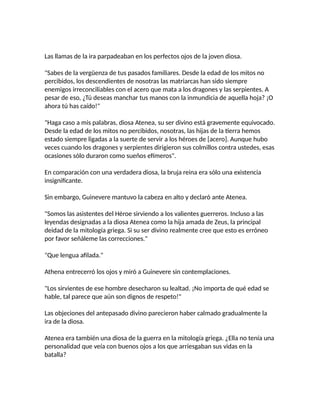 Las llamas de la ira parpadeaban en los perfectos ojos de la joven diosa.
"Sabes de la vergüenza de tus pasados familiares. Desde la edad de los mitos no
percibidos, los descendientes de nosotras las matriarcas han sido siempre
enemigos irreconciliables con el acero que mata a los dragones y las serpientes. A
pesar de eso, ¿Tú deseas manchar tus manos con la inmundicia de aquella hoja? ¡O
ahora tú has caído!"
"Haga caso a mis palabras, diosa Atenea, su ser divino está gravemente equivocado.
Desde la edad de los mitos no percibidos, nosotras, las hijas de la tierra hemos
estado siempre ligadas a la suerte de servir a los héroes de [acero]. Aunque hubo
veces cuando los dragones y serpientes dirigieron sus colmillos contra ustedes, esas
ocasiones sólo duraron como sueños efímeros".
En comparación con una verdadera diosa, la bruja reina era sólo una existencia
insignificante.
Sin embargo, Guinevere mantuvo la cabeza en alto y declaró ante Atenea.
"Somos las asistentes del Héroe sirviendo a los valientes guerreros. Incluso a las
leyendas designadas a la diosa Atenea como la hija amada de Zeus, la principal
deidad de la mitología griega. Si su ser divino realmente cree que esto es erróneo
por favor señáleme las correcciones."
"Que lengua afilada."
Athena entrecerró los ojos y miró a Guinevere sin contemplaciones.
"Los sirvientes de ese hombre desecharon su lealtad. ¡No importa de qué edad se
hable, tal parece que aún son dignos de respeto!"
Las objeciones del antepasado divino parecieron haber calmado gradualmente la
ira de la diosa.
Atenea era también una diosa de la guerra en la mitología griega. ¿Ella no tenía una
personalidad que veía con buenos ojos a los que arriesgaban sus vidas en la
batalla?
 