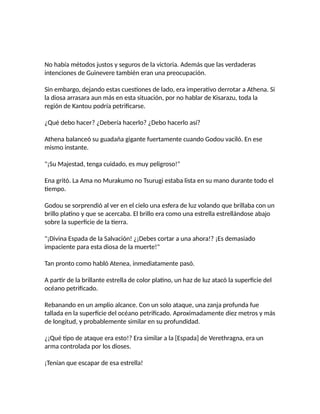 No había métodos justos y seguros de la victoria. Además que las verdaderas
intenciones de Guinevere también eran una preocupación.
Sin embargo, dejando estas cuestiones de lado, era imperativo derrotar a Athena. Si
la diosa arrasara aun más en esta situación, por no hablar de Kisarazu, toda la
región de Kantou podría petrificarse.
¿Qué debo hacer? ¿Debería hacerlo? ¿Debo hacerlo así?
Athena balanceó su guadaña gigante fuertamente cuando Godou vaciló. En ese
mismo instante.
"¡Su Majestad, tenga cuidado, es muy peligroso!"
Ena gritó. La Ama no Murakumo no Tsurugi estaba lista en su mano durante todo el
tiempo.
Godou se sorprendió al ver en el cielo una esfera de luz volando que brillaba con un
brillo platino y que se acercaba. El brillo era como una estrella estrellándose abajo
sobre la superficie de la tierra.
"¡Divina Espada de la Salvación! ¿¡Debes cortar a una ahora!? ¡Es demasiado
impaciente para esta diosa de la muerte!"
Tan pronto como habló Atenea, inmediatamente pasó.
A partir de la brillante estrella de color platino, un haz de luz atacó la superficie del
océano petrificado.
Rebanando en un amplio alcance. Con un solo ataque, una zanja profunda fue
tallada en la superficie del océano petrificado. Aproximadamente diez metros y más
de longitud, y probablemente similar en su profundidad.
¿¡Qué tipo de ataque era esto!? Era similar a la [Espada] de Verethragna, era un
arma controlada por los dioses.
¡Tenían que escapar de esa estrella!
 