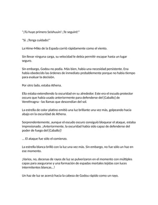 "¡Tú huye primero Seishuuin! ¡Te seguiré!"
"Sí. ¡Tenga cuidado!"
La Hime-Miko de la Espada corrió rápidamente como el viento.
Sin llevar ninguna carga, su velocidad le debía permitir escapar hasta un lugar
seguro.
Sin embargo, Godou no podía. Más bien, había una necesidad persistente. Ena
había obedecido las órdenes de inmediato probablemente porque no había tiempo
para evaluar la decisión.
Por otro lado, estaba Athena.
Ella estaba extendiendo la oscuridad en su alrededor. Este era el escudo protector
oscuro que había usado anteriormente para defenderse del [Caballo] de
Verethragna - las llamas que descendían del sol.
La estrella de color platino emitió una luz brillante una vez más, golpeando hacia
abajo en la oscuridad de Athena.
Sorprendentemente, aunque el escudo oscuro consiguió bloquear el ataque, estaba
impresionado. ¡Anteriormente, la oscuridad había sido capaz de defenderse del
poder de fuego del [Caballo]!
... El ataque fue sólo el comienzo.
La estrella blanca brilló con la luz una vez más. Sin embargo, no fue sólo un haz en
ese momento.
¡Varios, no, decenas de rayos de luz se pulverizaron en el momento con múltiples
capas para asegurarse y una formación de espadas mortales tejidas con luces
intermitentes blancas...!
Un haz de luz se acercó hacia la cabeza de Godou rápido como un rayo.
 