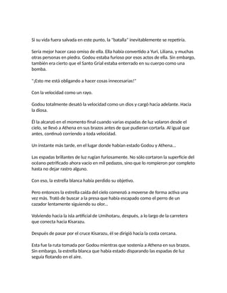 Si su vida fuera salvada en este punto, la "batalla" inevitablemente se repetiría.
Sería mejor hacer caso omiso de ella. Ella había convertido a Yuri, Liliana, y muchas
otras personas en piedra. Godou estaba furioso por esos actos de ella. Sin embargo,
también era cierto que el Santo Grial estaba enterrado en su cuerpo como una
bomba.
"¡Esto me está obligando a hacer cosas innecesarias!"
Con la velocidad como un rayo.
Godou totalmente desató la velocidad como un dios y cargó hacia adelante. Hacia
la diosa.
Él la alcanzó en el momento final cuando varias espadas de luz volaron desde el
cielo, se llevó a Athena en sus brazos antes de que pudieran cortarla. Al igual que
antes, continuó corriendo a toda velocidad.
Un instante más tarde, en el lugar donde habían estado Godou y Athena...
Las espadas brillantes de luz rugían furiosamente. No sólo cortaron la superficie del
océano petrificado ahora vacío en mil pedazos, sino que lo rompieron por completo
hasta no dejar rastro alguno.
Con eso, la estrella blanca había perdido su objetivo.
Pero entonces la estrella caída del cielo comenzó a moverse de forma activa una
vez más. Trató de buscar a la presa que había escapado como el perro de un
cazador lentamente siguiendo su olor...
Volviendo hacia la isla artificial de Umihotaru, después, a lo largo de la carretera
que conecta hacia Kisarazu.
Después de pasar por el cruce Kisarazu, él se dirigió hacia la costa cercana.
Esta fue la ruta tomada por Godou mientras que sostenía a Athena en sus brazos.
Sin embargo, la estrella blanca que había estado disparando las espadas de luz
seguía flotando en el aire.
 