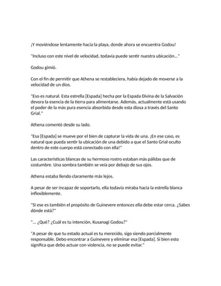 ¡Y moviéndose lentamente hacia la playa, donde ahora se encuentra Godou!
"Incluso con este nivel de velocidad, todavía puede sentir nuestra ubicación..."
Godou gimió.
Con el fin de permitir que Athena se restableciera, había dejado de moverse a la
velocidad de un dios.
"Eso es natural. Esta estrella [Espada] hecha por la Espada Divina de la Salvación
devora la esencia de la tierra para alimentarse. Además, actualmente está usando
el poder de la más pura esencia absorbida desde esta diosa a través del Santo
Grial."
Athena comentó desde su lado.
"Esa [Espada] se mueve por el bien de capturar la vida de una. ¡En ese caso, es
natural que pueda sentir la ubicación de una debido a que el Santo Grial oculto
dentro de este cuerpo está conectado con ella!"
Las características blancas de su hermoso rostro estaban más pálidas que de
costumbre. Una sombra también se veía por debajo de sus ojos.
Athena estaba llendo claramente más lejos.
A pesar de ser incapaz de soportarlo, ella todavía miraba hacia la estrella blanca
inflexiblemente.
"Si ese es también el propósito de Guinevere entonces ella debe estar cerca. ¿Sabes
dónde está?"
"... ¿Qué? ¿Cuál es tu intención, Kusanagi Godou?"
"A pesar de que tu estado actual es tu merecido, sigo siendo parcialmente
responsable. Debo encontrar a Guinevere y eliminar esa [Espada]. Si bien esto
significa que debo actuar con violencia, no se puede evitar."
 