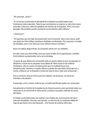 "Mi voluntad, ¿dices?"
"Sí. Ya hemos confirmado la identidad de la deidad causando todos estos
fenómenos sobrenaturales. Todo lo que necesitamos es esperar un día entero para
proceder, entonces, utiliza las palabras de hechizo de la [Espada]. Toma a Ena por
ejemplo. Ella también puede enseñarte conocimientos sobre Athena".
"¿Seishuuin?"
"Yo esperaba que ese tipo de preparación sería necesario. Hace unos meses, pedí
que todas las Hime-Mikos estudiaran deidades occidentales. Por supuesto, no todas
las deidades, pero sí las famosas como Athena fueron incluidas."
Kaoru le explicó alegremente. Era bastante astuta con sus métodos.
No sólo como una Hime-Miko, sino que como la líder de la organización, también
tenía talentos excepcionales como una estratega.
"A pesar de que Athena ha convertido todo en piedra desde la zona recuperada en
Ukishima a través de la autopista Trans-Bahía de Tokio hasta la isla artificial
Umihotaru, ella no causó una destrucción que en realidad fuera muy
desafortunada. Siempre y cuando utilices tu poder de autoridad, Kusanagi-san, y
cortes a Athena con la [Espada] a través de toda la zona, todo será restaurado".
Eso es correcto. Sería lo mismo para los objetos, las personas, así como los
animales y las plantas.
Incluyendo a Yuri y Liliana, todo lo que se había petrificado podría ser restaurado.
Actualmente el Comité de Compilación de historia parecía estar poniendo todos sus
esfuerzos en el control de la información y estaban ocupados sellando las zonas
afectadas.
Ya habían controlado todas las noticias y los medios de comunicación de hacer
informes detallados. Durante este tiempo, se informó de un incidente fallido de
fuga de gas tóxico cerca de Kawasaki... Una fuente de noticias fabricada.
 