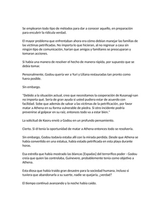 Se emplearon todo tipo de métodos para dar a conocer aquello, en preparación
para encubrir la ridícula verdad.
El mayor problema que enfrentaban ahora era cómo debían manejar las familias de
las víctimas petrificadas. No importa lo que hicieran, al no regresar a casa sin
ningún tipo de comunicación, harian que amigos y familiares se preocuparan y
tomaran acciones.
Si había una manera de resolver el hecho de manera rápida, por supuesto que se
debía tomar.
Personalmente, Godou quería ver a Yuri y Liliana restauradas tan pronto como
fuera posible.
Sin embargo.
"Debido a la situación actual, creo que necesitamos la cooperación de Kusanagi-san
no importa qué. Sería de gran ayuda si usted pudiera estar de acuerdo con
facilidad. Sobe que además de salvar a las víctimas de la petrificación, por favor
matar a Athena en su forma vulnerable de piedra. Si otro incidente podría
prevenirse al golpear en su raíz, entonces todo va a estar bien."
La solicitud de Kaoru envió a Godou en un profundo pensamiento.
Cierto. Si él tenía la oportunidad de matar a Athena entonces todo se resolvería.
Sin embargo, Godou todavía estaba allí con la mirada perdida. Desde que Athena se
había convertido en una estatua, había estado petrificada en esta playa durante
horas.
Esa estrella que había mostrado las blancas [Espadas] del terrorífico poder - Godou
creía que quien las controlaba, Guinevere, probablemente tenía como objetivo a
Athena.
Esta diosa que había traído gran desastre para la sociedad humana, incluso si
tuviera que abandonarla a su suerte, nadie se quejaría, ¿verdad?
El tiempo continuó avanzando y la noche había caído.
 