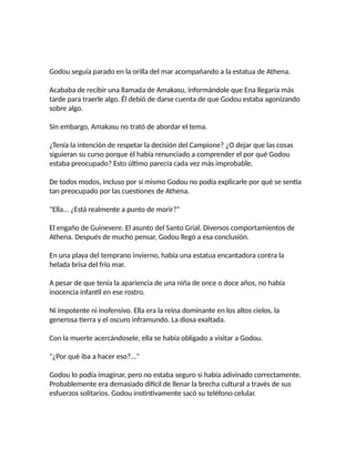 Godou seguía parado en la orilla del mar acompañando a la estatua de Athena.
Acababa de recibir una llamada de Amakasu, informándole que Ena llegaría más
tarde para traerle algo. Él debió de darse cuenta de que Godou estaba agonizando
sobre algo.
Sin embargo, Amakasu no trató de abordar el tema.
¿Tenía la intención de respetar la decisión del Campione? ¿O dejar que las cosas
siguieran su curso porque él había renunciado a comprender el por qué Godou
estaba preocupado? Esto último parecía cada vez más improbable.
De todos modos, incluso por sí mismo Godou no podía explicarle por qué se sentía
tan preocupado por las cuestiones de Athena.
"Ella... ¿Está realmente a punto de morir?"
El engaño de Guinevere. El asunto del Santo Grial. Diversos comportamientos de
Athena. Después de mucho pensar, Godou llegó a esa conclusión.
En una playa del temprano invierno, había una estatua encantadora contra la
helada brisa del frío mar.
A pesar de que tenía la apariencia de una niña de once o doce años, no había
inocencia infantil en ese rostro.
Ni impotente ni inofensivo. Ella era la reina dominante en los altos cielos, la
generosa tierra y el oscuro inframundo. La diosa exaltada.
Con la muerte acercándosele, ella se había obligado a visitar a Godou.
"¿Por qué iba a hacer eso?..."
Godou lo podía imaginar, pero no estaba seguro si había adivinado correctamente.
Probablemente era demasiado difícil de llenar la brecha cultural a través de sus
esfuerzos solitarios. Godou instintivamente sacó su teléfono celular.
 