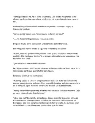 "Por Supuesto que no, no es como si fuera Lily. Solo estaba imaginando cómo
alguien puede sentirse después de perderme a mí, una existencia tanto como el
sol".
Godou sólo podía reírse irónicamente en respuesta a su manera segura e
imponente habitual.
"Vamos a dejar eso de lado. Tenemos una real crisis por aquí."
"...... Sí. Y realmente parece una verdadera crisis".
Después de una breve explicación, Erica comentó con indiferencia.
Por otra parte, incluso añadió el siguiente comentario con calma:
"Bueno, cada vez que te sientes perdido, sabes que tu corazón ya ha tomado tu
decisión. Sólo haz lo que sientes. Yo te apoyaré adecuadamente una vez que nos
reunamos más tarde".
"¿Mi corazón ya ha tomado la decisión?"
De ninguna manera podía estarlo. Al no estar claro sobre lo que debía hacer era la
razón exacta por la que quería hablar con alguien.
Pero Erica continuó con indiferencia.
"Kusanagi Godou lo sabe, es una persona que actúa sin dudar de un momento
cuando quiere derrotar a alguien. Sí, es imposible imaginar a alguien que creciera
en el tranquilo Japón moderno tuviera una decisión tan audaz como tal.
"Yo soy un verdadero pacifista y miembro de la sociedad civilizada moderna. Deja
de hacer estas extrañas descripciones."
"¿Que esta mal? Siempre he pensado que Godou es similar a aquellas primeras
tribus ecuestres enamoradas con la civilización. Actuando civilizadamente en
tiempos de paz, pero completamente sin piedad en la batalla. Y a punto de estar
acostumbrado a una vida errante que requiere gran decisión".
 