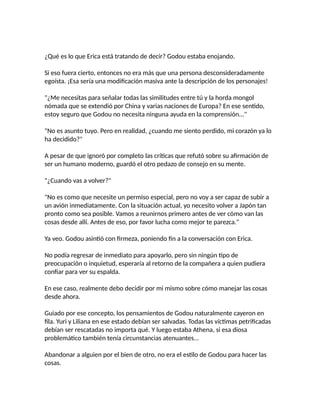 ¿Qué es lo que Erica está tratando de decir? Godou estaba enojando.
Si eso fuera cierto, entonces no era más que una persona desconsideradamente
egoísta. ¡Esa sería una modificación masiva ante la descripción de los personajes!
"¿Me necesitas para señalar todas las similitudes entre tú y la horda mongol
nómada que se extendió por China y varias naciones de Europa? En ese sentido,
estoy seguro que Godou no necesita ninguna ayuda en la comprensión..."
"No es asunto tuyo. Pero en realidad, ¿cuando me siento perdido, mi corazón ya lo
ha decidido?"
A pesar de que ignoró por completo las críticas que refutó sobre su afirmación de
ser un humano moderno, guardó el otro pedazo de consejo en su mente.
"¿Cuando vas a volver?"
"No es como que necesite un permiso especial, pero no voy a ser capaz de subir a
un avión inmediatamente. Con la situación actual, yo necesito volver a Japón tan
pronto como sea posible. Vamos a reunirnos primero antes de ver cómo van las
cosas desde allí. Antes de eso, por favor lucha como mejor te parezca."
Ya veo. Godou asintió con firmeza, poniendo fin a la conversación con Erica.
No podía regresar de inmediato para apoyarlo, pero sin ningún tipo de
preocupación o inquietud, esperaría al retorno de la compañera a quien pudiera
confiar para ver su espalda.
En ese caso, realmente debo decidir por mi mismo sobre cómo manejar las cosas
desde ahora.
Guiado por ese concepto, los pensamientos de Godou naturalmente cayeron en
fila. Yuri y Liliana en ese estado debían ser salvadas. Todas las víctimas petrificadas
debían ser rescatadas no importa qué. Y luego estaba Athena, si esa diosa
problemático también tenía circunstancias atenuantes...
Abandonar a alguien por el bien de otro, no era el estilo de Godou para hacer las
cosas.
 