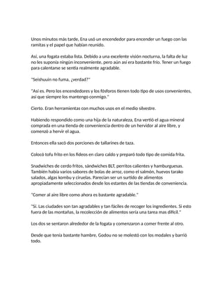 Unos minutos más tarde, Ena usó un encendedor para encender un fuego con las
ramitas y el papel que habían reunido.
Así, una fogata estaba lista. Debido a una excelente visión nocturna, la falta de luz
no les suponía ningún inconveniente, pero aún así era bastante frío. Tener un fuego
para calentarse se sentía realmente agradable.
"Seishuuin no fuma, ¿verdad?"
"Así es. Pero los encendedores y los fósforos tienen todo tipo de usos convenientes,
así que siempre los mantengo conmigo."
Cierto. Eran herramientas con muchos usos en el medio silvestre.
Habiendo respondido como una hija de la naturaleza, Ena vertió el agua mineral
comprada en una tienda de conveniencia dentro de un hervidor al aire libre, y
comenzó a hervir el agua.
Entonces ella sacó dos porciones de tallarines de taza.
Colocó tofu frito en los fideos en claro caldo y preparó todo tipo de comida frita.
Snadwiches de cerdo fritos, sándwiches BLT, perritos calientes y hamburguesas.
También había varios sabores de bolas de arroz, como el salmón, huevos tarako
salados, algas kombu y ciruelas. Parecían ser un surtido de alimentos
apropiadamente seleccionados desde los estantes de las tiendas de conveniencia.
"Comer al aire libre como ahora es bastante agradable."
"Sí. Las ciudades son tan agradables y tan fáciles de recoger los ingredientes. Si esto
fuera de las montañas, la recolección de alimentos sería una tarea mas difícil."
Los dos se sentaron alrededor de la fogata y comenzaron a comer frente al otro.
Desde que tenía bastante hambre, Godou no se molestó con los modales y barrió
todo.
 