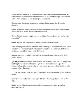 Las algas en los fideos de su taza resultaron ser sorprendentemente sabrosas. El
sabor parecía filtrarse lentamente en el fondo de su cansado cuerpo. Ena también
estaba disfrutando de su comida con gran entusiasmo.
Ella parecía el tipo de persona que no podía resistirse a este tipo de comida
chatarra.
Godou había oído antes que las hijas de la familia Seishuuin habían sido descritas
como las nuevas damas de clase alta en el pueblo...
"He hecho esto antes, pero parece que ha sido un tiempo desde que me fui a las
montañas."
Godou recordó al ir en viajes con amigos que amaban el aire libre.
Pasar tiempo junto con Ena era como tener un amigo. A pesar de que Godou había
crecido más o menos en acostumbrarse a llevarse bien con las chicas, todavía se
sentía muy cansado la mayor parte del tiempo.
Aunque pareciera increíble, esta mujer de la naturaleza no le hacía sentir de la
misma manera.
"¿Su Majestad ha visitado las montañas? Si ese es el caso, vaya con Ena. La próxima
vez Ena planea escalar los terrenos sagrados de Ukokusan. Es un lugar donde
incluso los lugareños no se aventuran a ir a menos que sean veteranos. Es un reto
muy duro. Será divertido."
"... Creo que nuestra experiencia con "montañas" son completamente de diferentes
niveles."
La invitación se sentía como si no fuera diferente de un viaje de ida hacia la otra
vida.
Godou le sonrió irónicamente a Ena quien hizo su sugerencia con completa
despreocupación.
 