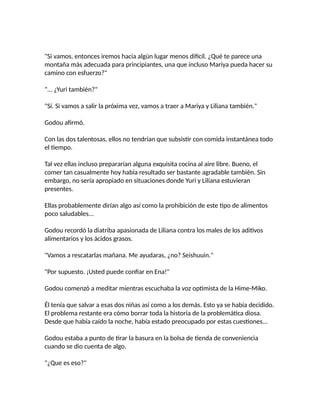 "Si vamos, entonces iremos hacia algún lugar menos difícil. ¿Qué te parece una
montaña más adecuada para principiantes, una que incluso Mariya pueda hacer su
camino con esfuerzo?"
"... ¿Yuri también?"
"Sí. Si vamos a salir la próxima vez, vamos a traer a Mariya y Liliana también."
Godou afirmó.
Con las dos talentosas, ellos no tendrían que subsistir con comida instantánea todo
el tiempo.
Tal vez ellas incluso prepararían alguna exquisita cocina al aire libre. Bueno, el
comer tan casualmente hoy había resultado ser bastante agradable también. Sin
embargo, no sería apropiado en situaciones donde Yuri y Liliana estuvieran
presentes.
Ellas probablemente dirían algo así como la prohibición de este tipo de alimentos
poco saludables...
Godou recordó la diatriba apasionada de Liliana contra los males de los aditivos
alimentarios y los ácidos grasos.
"Vamos a rescatarlas mañana. Me ayudaras, ¿no? Seishuuin."
"Por supuesto. ¡Usted puede confiar en Ena!"
Godou comenzó a meditar mientras escuchaba la voz optimista de la Hime-Miko.
Él tenía que salvar a esas dos niñas así como a los demás. Esto ya se había decidido.
El problema restante era cómo borrar toda la historia de la problemática diosa.
Desde que había caído la noche, había estado preocupado por estas cuestiones...
Godou estaba a punto de tirar la basura en la bolsa de tienda de conveniencia
cuando se dio cuenta de algo.
"¿Que es eso?"
 