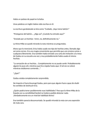 Había un pedazo de papel en la bolsa.
Unas palabras en inglés habían sido escritas en él.
La escritura garabateada se leía como "Cuidado. ¡Aquí viene ladrón!"
"Proteganse del ladrón... ¿Algo así? ¿Cuándo ha entrado aquí?"
"Enviado por un hechizo - hmm, no, definitivamente no."
La Hime-Miko se quedó mirando la nota mientras se preguntaba.
Ahora que lo mencionó, Erica había usado ese tipo de hechizo antes, llamado algo
así como correo. Era una magia conveniente que permitía que uno enviara cartas a
cualquiera libremente. Ena también había enviado una carta de invitación a la mesa
de Godou en su escuela una vez y muy probablemente había usado el mismo
hechizo.
"La sensación de un hechizo... Completamente no se puede sentir. Probablemente
alguien lo puso ahí, mientras que Ena viajaba hasta aquí. O tal vez se colocó
mientras estábamos comiendo..."
"¿Qué?"
Godou estaba completamente sorprendido.
No importa si fuera Kusanagi Godou, pero para que alguien fuera capaz de eludir
los sentidos de Seishuuin Ena.
¿Quién podría tener posiblemente esas habilidades? Para que la Hime-Miko de la
Espada con su sensibilidad bestial no hubiera podido detectar nada.
¡Verdaderamente era un nivel de habilidad divino!
Ena también parecía desconcertada. Se quedó mirando la nota con una expresión
de mala cara.
 
