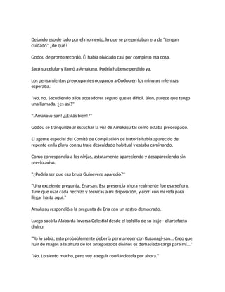Dejando eso de lado por el momento, lo que se preguntaban era de "tengan
cuidado" ¿de qué?
Godou de pronto recordó. Él había olvidado casi por completo esa cosa.
Sacó su celular y llamó a Amakasu. Podría haberse perdido ya.
Los pensamientos preocupantes ocuparon a Godou en los minutos mientras
esperaba.
"No, no. Sacudiendo a los acosadores seguro que es difícil. Bien, parece que tengo
una llamada, ¿es así?"
"¡Amakasu-san! ¿¡Estás bien!?"
Godou se tranquilizó al escuchar la voz de Amakasu tal como estaba preocupado.
El agente especial del Comité de Compilación de historia había aparecido de
repente en la playa con su traje descuidado habitual y estaba caminando.
Como correspondía a los ninjas, astutamente apareciendo y desapareciendo sin
previo aviso.
"¿Podría ser que esa bruja Guinevere apareció?"
"Una excelente pregunta, Ena-san. Esa presencia ahora realmente fue esa señora.
Tuve que usar cada hechizo y técnicas a mi disposición, y corrí con mi vida para
llegar hasta aquí."
Amakasu respondió a la pregunta de Ena con un rostro demacrado.
Luego sacó la Alabarda Inversa Celestial desde el bolsillo de su traje - el artefacto
divino.
"Yo lo sabía, esto probablemente debería permanecer con Kusanagi-san... Creo que
huir de magos a la altura de los antepasados divinos es demasiada carga para mí..."
"No. Lo siento mucho, pero voy a seguir confiándotela por ahora."
 