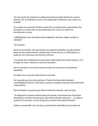 "En esta noche tan especial, yo estaba pensando que debía limpiarme un poco
primero. Ah, Su Majestad, la cama se ha preparado. E-Entonces, voy a estar a su
cuidado."
Ena mostró una expresión tímida cuando hizo una declaración sorprendente. Por
otra parte, se acercó ante la ropa preparada en la cama y se sentó muy
formalmente en seiza.
"¡QQQQQ-Qué clase de tontería estás hablando! ¡No tiene ningún sentido en
absoluto!"
"Al contrario."
Ena ya no era tímida, sino que llevaba una expresión decidida. Sus ojos estaban
llenos de clara determinación. Bañada bajo el claro de luna, un brillo blanco se
podía ver en su hermosa cara formal y correcta.
"Los planes de Su Majestad son para luchar contra Athena de nuevo mañana, ¿no?
En lugar de matar a Athena en su forma de piedra."
Eso era correcto. Era la única manera de hacer las cosas con una conclusión
apropiada.
Un duelo cara a cara para determinar al vencedor.
Por supuesto que hay otras opciones. El Santo Grial que había robado la
inmortalidad de Athena. Si tan solo un camino se pudiera encontrar para eliminarlo
y desactivarlo...
Pero teniendo en cuenta lo que Athena realmente deseaba, esto era todo.
"Su Majestad ha estado vacilante todo este tiempo, ciertamente que el desastre
descenderá a muchas más personas, pero todo se puede solucionar -... Sí, todo se
resolverá. En ese caso, es hora de que Ena muestre cierta determinación."
Godou se sorprendió. Una vez más, se acordó de lo adorable que Ena podía ser.
 