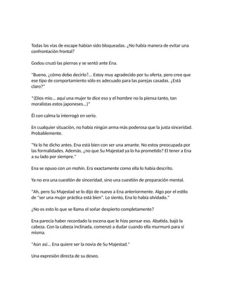 Todas las vías de escape habían sido bloqueadas. ¿No había manera de evitar una
confrontación frontal?
Godou cruzó las piernas y se sentó ante Ena.
"Bueno, ¿cómo debo decirlo?... Estoy muy agradecido por tu oferta, pero creo que
ese tipo de comportamiento sólo es adecuado para las parejas casadas. ¿Está
claro?"
*(Dios mio... aquí una mujer te dice eso y el hombre no la piensa tanto, tan
moralistas estos japoneses...)*
Él con calma la interrogó en serio.
En cualquier situación, no había ningún arma más poderosa que la justa sinceridad.
Probablemente.
"Ya lo he dicho antes. Ena está bien con ser una amante. No estoy preocupada por
las formalidades. Además, ¿no que Su Majestad ya lo ha prometido? El tener a Ena
a su lado por siempre."
Ena se opuso con un mohín. Era exactamente como ella lo habia descrito.
Ya no era una cuestión de sinceridad, sino una cuestión de preparación mental.
"Ah, pero Su Majestad se lo dijo de nuevo a Ena anteriormente. Algo por el estilo
de "ser una mujer práctica está bien". Lo siento, Ena lo había olvidado."
¿No es esto lo que se llama el soñar despierto completamente?
Ena parecía haber recordado la escena que le hizo pensar eso. Abatida, bajó la
cabeza. Con la cabeza inclinada, comenzó a dudar cuando ella murmuró para sí
misma.
"Aún así... Ena quiere ser la novia de Su Majestad."
Una expresión directa de su deseo.
 
