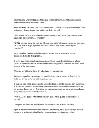 Ella mostraba una timidez que hacía que su comportamiento habitual pareciera
increíblemente el parecer una farsa.
Ante el estado actual de Ena, Godou comenzó a sentir su control deslizándose. Él no
sería capaz de resistir por mucho tiempo. Esto era malo.
"Después de todo, yo todavía quiero vestirme de blanca por todas partes y tener
algún tipo de ceremonia... ¿Puedo?"
"NNNN-No, por supuesto que no. ¡Después de haber dicho que no, umm, más bien,
debo decir en su lugar, que ese tipo de cosas son demasiado prontas para
nosotros!"
Encontrando a Ena demasiado adorable, Godou desvió su mirada y trató
desesperadamente de explicarle.
Si tuviera un poco más de experiencia en el trato con estas situaciones, tal vez
podría mantenerse fresco. Pero ahora él estaba llegando a su límite. Estaba a solas
con una chica como esta.
Además, se habían sentado sin saberlo en el mismo lecho.
Sus cuerpos podían tocarse por un sencillo alcance de sus manos. Este tipo de
distancia era de todo menos tranquilizadora.
Si hubiera sido Erica, Godou por lo general estaba en alerta máxima para evitar que
el estado de ánimo se acumulara hasta estos niveles (aunque hubo momentos en
los que no). Pero esta vez Ena había hecho un ataque por sorpresa, arruinando por
completo sus precauciones habituales.
"Vamos... ¿Por qué Su Majestad no quiere que Ena se quede con usted por la
noche?"
Le rogaba por favor, no, más bien lo declaraba de una manera tan linda.
A pesar de que Godou quería rechazarla fuertemente, sería equivalente a admitir
su derrota. Sería revelado el hecho de que estaba a punto de sucumbir.
 