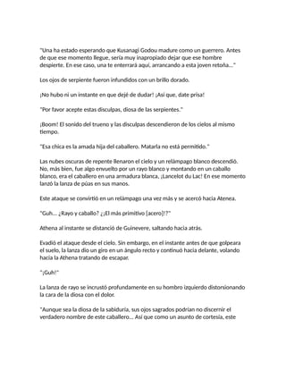 "Una ha estado esperando que Kusanagi Godou madure como un guerrero. Antes
de que ese momento llegue, sería muy inapropiado dejar que ese hombre
despierte. En ese caso, una te enterrará aquí, arrancando a esta joven retoña..."
Los ojos de serpiente fueron infundidos con un brillo dorado.
¡No hubo ni un instante en que dejé de dudar! ¡Así que, date prisa!
"Por favor acepte estas disculpas, diosa de las serpientes."
¡Boom! El sonido del trueno y las disculpas descendieron de los cielos al mismo
tiempo.
"Esa chica es la amada hija del caballero. Matarla no está permitido."
Las nubes oscuras de repente llenaron el cielo y un relámpago blanco descendió.
No, más bien, fue algo envuelto por un rayo blanco y montando en un caballo
blanco, era el caballero en una armadura blanca, ¡Lancelot du Lac! En ese momento
lanzó la lanza de púas en sus manos.
Este ataque se convirtió en un relámpago una vez más y se acercó hacia Atenea.
"Guh... ¿Rayo y caballo? ¿¡El más primitivo [acero]!?"
Athena al instante se distanció de Guinevere, saltando hacia atrás.
Evadió el ataque desde el cielo. Sin embargo, en el instante antes de que golpeara
el suelo, la lanza dio un giro en un ángulo recto y continuó hacia delante, volando
hacia la Athena tratando de escapar.
"¡Guh!"
La lanza de rayo se incrustó profundamente en su hombro izquierdo distorsionando
la cara de la diosa con el dolor.
"Aunque sea la diosa de la sabiduría, sus ojos sagrados podrían no discernir el
verdadero nombre de este caballero... Así que como un asunto de cortesía, este
 