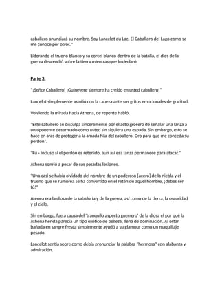 caballero anunciará su nombre. Soy Lancelot du Lac. El Caballero del Lago como se
me conoce por otros."
Liderando el trueno blanco y su corcel blanco dentro de la batalla, el dios de la
guerra descendió sobre la tierra mientras que lo declaró.
Parte 3.
"¡Señor Caballero! ¡Guinevere siempre ha creído en usted caballero!"
Lancelot simplemente asintió con la cabeza ante sus gritos emocionales de gratitud.
Volviendo la mirada hacia Athena, de repente habló.
"Este caballero se disculpa sinceramente por el acto grosero de señalar una lanza a
un oponente desarmado como usted sin siquiera una espada. Sin embargo, esto se
hace en aras de proteger a la amada hija del caballero. Oro para que me conceda su
perdón".
"Fu - Incluso si el perdón es retenido, aun así esa lanza permanece para atacar."
Athena sonrió a pesar de sus pesadas lesiones.
"Una casi se había olvidado del nombre de un poderoso [acero] de la niebla y el
trueno que se rumorea se ha convertido en el retén de aquel hombre, ¡debes ser
tú!"
Atenea era la diosa de la sabiduría y de la guerra, así como de la tierra, la oscuridad
y el cielo.
Sin embargo, fue a causa del 'tranquilo aspecto guerrero' de la diosa el por qué la
Athena herida parecía un tipo exótico de belleza, llena de dominación. Al estar
bañada en sangre fresca simplemente ayudó a su glamour como un maquillaje
pesado.
Lancelot sentía sobre como debía pronunciar la palabra "hermosa" con alabanza y
admiración.
 