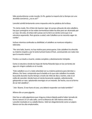 falta acostumbrarse a este mundo. En fin, gastas la mayoría de tu tiempo con una
aturdida conciencia, ¿no es así?"
Lancelot asintió lentamente como respuesta ante las palabras de la diosa.
"Es cierto modo. Por el bien de inyectar vigor al cuerpo exhausto de este caballero,
hay que sumergirse en las nubes tormentosas todos los días para ser alcanzado por
un rayo. Sin esto, el enlace del cuerpo con la tierra se siente como que si se
estuviera separando. Pero gracias a usted, este Caballero ya no necesita vagar sin
rumbo".
Incluso mientras confesaba su debilidad, el caballero se mantuvo relajado y
tolerante.
"Por otro lado, bueno, no hay motivo para preocuparse. Este caballero ha ofrecido
su máximo respeto y por lo tanto luchará hasta el final, ¡concluyendo con nada más
que la muerte misma!"
Frente a un duelo a muerte, estaba completa y absolutamente intrépido.
Como si estuviera viendo las hojas de hierba flotando lejos en las corrientes de
agua sin ningún cuidado en el mundo.
"Este caballero va a ir a toda velocidad con su máxima potencia para derrotar a
Athena. Por favor, comprenda que la batalla es lo que este caballero ha estado
buscando durante mucho tiempo a través de miles de días y noches, este es el
estilo de Lancelot. Llendo hacia el viento locamente soplado, valientemente
galopando un rayo, aplastando enemigos en un instante. De hecho, esa es la forma
de ser del caballero".
"¡Ha-! Bueno. Si ese fuera el caso, una deberá responder con todo también!"
Athena dio un paso gigante.
Este fue un salto gigantesco que ninguna criatura bípeda podría haber tomado de
forma natural. En un solo salto, cerró la distancia de 100 metros entre ella y
Lancelot montado en su caballo blanco. Voló tan elegantemente como un pájaro
blanco con las alas emplumadas.
 