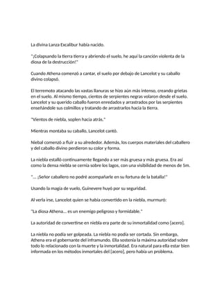 La divina Lanza Excalibur había nacido.
"¡Colapsando la tierra tierra y abriendo el suelo, he aquí la canción violenta de la
diosa de la destrucción!"
Cuando Athena comenzó a cantar, el suelo por debajo de Lancelot y su caballo
divino colapsó.
El terremoto atacando las vastas llanuras se hizo aún más intenso, creando grietas
en el suelo. Al mismo tiempo, cientos de serpientes negras volaron desde el suelo.
Lancelot y su querido caballo fueron enredados y arrastrados por las serpientes
enseñándole sus colmillos y tratando de arrastrarlos hacia la tierra.
"Vientos de niebla, soplen hacia atrás."
Mientras montaba su caballo, Lancelot cantó.
Niebal comenzó a fluir a su alrededor. Además, los cuerpos materiales del caballero
y del caballo divino perdieron su color y forma.
La niebla estalló continuamente llegando a ser más gruesa y más gruesa. Era así
como la densa niebla se cernía sobre los lagos, con una visibilidad de menos de 5m.
"... ¡Señor caballero no podré acompañarle en su fortuna de la batalla!"
Usando la magia de vuelo, Guinevere huyó por su seguridad.
Al verla irse, Lancelot quien se había convertido en la niebla, murmuró:
"La diosa Athena... es un enemigo peligroso y formidable."
La autoridad de convertirse en niebla era parte de su inmortalidad como [acero].
La niebla no podía ser golpeada. La niebla no podía ser cortada. Sin embargo,
Athena era el gobernante del inframundo. Ella sostenía la máxima autoridad sobre
todo lo relacionado con la muerte y la inmortalidad. Era natural para ella estar bien
informada en los métodos inmortales del [acero], pero había un problema.
 