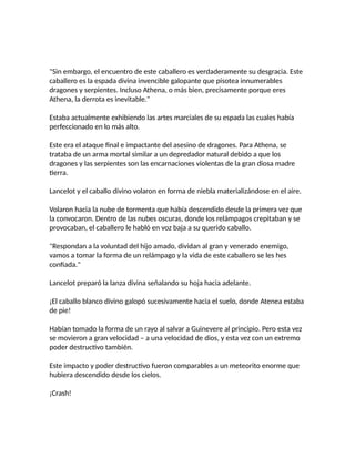 "Sin embargo, el encuentro de este caballero es verdaderamente su desgracia. Este
caballero es la espada divina invencible galopante que pisotea innumerables
dragones y serpientes. Incluso Athena, o más bien, precisamente porque eres
Athena, la derrota es inevitable."
Estaba actualmente exhibiendo las artes marciales de su espada las cuales había
perfeccionado en lo más alto.
Este era el ataque final e impactante del asesino de dragones. Para Athena, se
trataba de un arma mortal similar a un depredador natural debido a que los
dragones y las serpientes son las encarnaciones violentas de la gran diosa madre
tierra.
Lancelot y el caballo divino volaron en forma de niebla materializándose en el aire.
Volaron hacia la nube de tormenta que había descendido desde la primera vez que
la convocaron. Dentro de las nubes oscuras, donde los relámpagos crepitaban y se
provocaban, el caballero le habló en voz baja a su querido caballo.
"Respondan a la voluntad del hijo amado, dividan al gran y venerado enemigo,
vamos a tomar la forma de un relámpago y la vida de este caballero se les hes
confiada."
Lancelot preparó la lanza divina señalando su hoja hacia adelante.
¡El caballo blanco divino galopó sucesivamente hacia el suelo, donde Atenea estaba
de pie!
Habían tomado la forma de un rayo al salvar a Guinevere al principio. Pero esta vez
se movieron a gran velocidad – a una velocidad de dios, y esta vez con un extremo
poder destructivo también.
Este impacto y poder destructivo fueron comparables a un meteorito enorme que
hubiera descendido desde los cielos.
¡Crash!
 