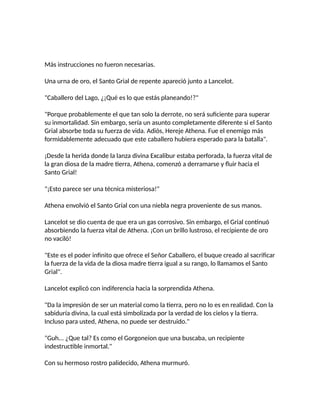 Más instrucciones no fueron necesarias.
Una urna de oro, el Santo Grial de repente apareció junto a Lancelot.
"Caballero del Lago, ¿¡Qué es lo que estás planeando!?"
"Porque probablemente el que tan solo la derrote, no será suficiente para superar
su inmortalidad. Sin embargo, sería un asunto completamente diferente si el Santo
Grial absorbe toda su fuerza de vida. Adiós, Hereje Athena. Fue el enemigo más
formidablemente adecuado que este caballero hubiera esperado para la batalla".
¡Desde la herida donde la lanza divina Excalibur estaba perforada, la fuerza vital de
la gran diosa de la madre tierra, Athena, comenzó a derramarse y fluir hacia el
Santo Grial!
"¡Esto parece ser una técnica misteriosa!"
Athena envolvió el Santo Grial con una niebla negra proveniente de sus manos.
Lancelot se dio cuenta de que era un gas corrosivo. Sin embargo, el Grial continuó
absorbiendo la fuerza vital de Athena. ¡Con un brillo lustroso, el recipiente de oro
no vaciló!
"Este es el poder infinito que ofrece el Señor Caballero, el buque creado al sacrificar
la fuerza de la vida de la diosa madre tierra igual a su rango, lo llamamos el Santo
Grial".
Lancelot explicó con indiferencia hacia la sorprendida Athena.
"Da la impresión de ser un material como la tierra, pero no lo es en realidad. Con la
sabiduría divina, la cual está simbolizada por la verdad de los cielos y la tierra.
Incluso para usted, Athena, no puede ser destruido."
"Guh... ¿Que tal? Es como el Gorgoneion que una buscaba, un recipiente
indestructible inmortal."
Con su hermoso rostro palidecido, Athena murmuró.
 