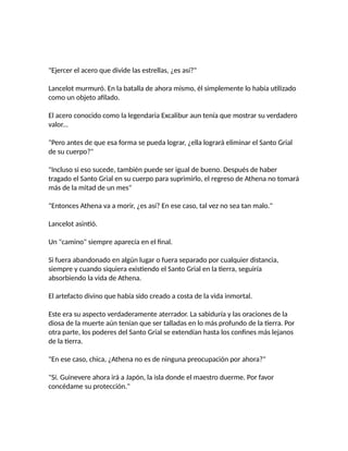 "Ejercer el acero que divide las estrellas, ¿es así?"
Lancelot murmuró. En la batalla de ahora mismo, él simplemente lo había utilizado
como un objeto afilado.
El acero conocido como la legendaria Excalibur aun tenía que mostrar su verdadero
valor...
"Pero antes de que esa forma se pueda lograr, ¿ella logrará eliminar el Santo Grial
de su cuerpo?"
"Incluso si eso sucede, también puede ser igual de bueno. Después de haber
tragado el Santo Grial en su cuerpo para suprimirlo, el regreso de Athena no tomará
más de la mitad de un mes"
"Entonces Athena va a morir, ¿es así? En ese caso, tal vez no sea tan malo."
Lancelot asintió.
Un "camino" siempre aparecía en el final.
Si fuera abandonado en algún lugar o fuera separado por cualquier distancia,
siempre y cuando siquiera existiendo el Santo Grial en la tierra, seguiría
absorbiendo la vida de Athena.
El artefacto divino que había sido creado a costa de la vida inmortal.
Este era su aspecto verdaderamente aterrador. La sabiduría y las oraciones de la
diosa de la muerte aún tenían que ser talladas en lo más profundo de la tierra. Por
otra parte, los poderes del Santo Grial se extendían hasta los confines más lejanos
de la tierra.
"En ese caso, chica, ¿Athena no es de ninguna preocupación por ahora?"
"Sí. Guinevere ahora irá a Japón, la isla donde el maestro duerme. Por favor
concédame su protección."
 