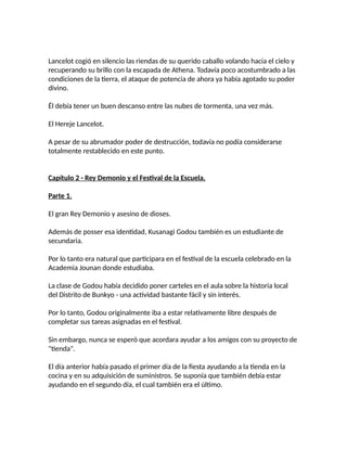 Lancelot cogió en silencio las riendas de su querido caballo volando hacia el cielo y
recuperando su brillo con la escapada de Athena. Todavía poco acostumbrado a las
condiciones de la tierra, el ataque de potencia de ahora ya había agotado su poder
divino.
Él debía tener un buen descanso entre las nubes de tormenta, una vez más.
El Hereje Lancelot.
A pesar de su abrumador poder de destrucción, todavía no podía considerarse
totalmente restablecido en este punto.
Capítulo 2 - Rey Demonio y el Festival de la Escuela.
Parte 1.
El gran Rey Demonio y asesino de dioses.
Además de posser esa identidad, Kusanagi Godou también es un estudiante de
secundaria.
Por lo tanto era natural que participara en el festival de la escuela celebrado en la
Academia Jounan donde estudiaba.
La clase de Godou había decidido poner carteles en el aula sobre la historia local
del Distrito de Bunkyo - una actividad bastante fácil y sin interés.
Por lo tanto, Godou originalmente iba a estar relativamente libre después de
completar sus tareas asignadas en el festival.
Sin embargo, nunca se esperó que acordara ayudar a los amigos con su proyecto de
"tienda".
El día anterior había pasado el primer día de la fiesta ayudando a la tienda en la
cocina y en su adquisición de suministros. Se suponía que también debía estar
ayudando en el segundo día, el cual también era el último.
 
