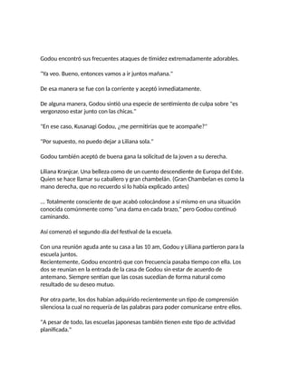 Godou encontró sus frecuentes ataques de timidez extremadamente adorables.
"Ya veo. Bueno, entonces vamos a ir juntos mañana."
De esa manera se fue con la corriente y aceptó inmediatamente.
De alguna manera, Godou sintió una especie de sentimiento de culpa sobre "es
vergonzoso estar junto con las chicas."
"En ese caso, Kusanagi Godou, ¿me permitirías que te acompañe?"
"Por supuesto, no puedo dejar a Liliana sola."
Godou también aceptó de buena gana la solicitud de la joven a su derecha.
Liliana Kranjcar. Una belleza como de un cuento descendiente de Europa del Este.
Quien se hace llamar su caballero y gran chambelán. (Gran Chambelan es como la
mano derecha, que no recuerdo si lo había explicado antes)
... Totalmente consciente de que acabó colocándose a sí mismo en una situación
conocida comúnmente como "una dama en cada brazo," pero Godou continuó
caminando.
Así comenzó el segundo día del festival de la escuela.
Con una reunión aguda ante su casa a las 10 am, Godou y Liliana partieron para la
escuela juntos.
Recientemente, Godou encontró que con frecuencia pasaba tiempo con ella. Los
dos se reunían en la entrada de la casa de Godou sin estar de acuerdo de
antemano. Siempre sentían que las cosas sucedían de forma natural como
resultado de su deseo mutuo.
Por otra parte, los dos habían adquirido recientemente un tipo de comprensión
silenciosa la cual no requería de las palabras para poder comunicarse entre ellos.
"A pesar de todo, las escuelas japonesas también tienen este tipo de actividad
planificada."
 