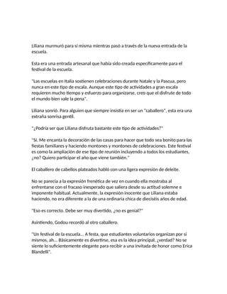 Liliana murmuró para sí misma mientras pasó a través de la nueva entrada de la
escuela.
Esta era una entrada artesanal que había sido creada específicamente para el
festival de la escuela.
"Las escuelas en Italia sostienen celebraciones durante Natale y la Pascua, pero
nunca en este tipo de escala. Aunque este tipo de actividades a gran escala
requieren mucho tiempo y esfuerzo para organizarse, creo que el disfrute de todo
el mundo bien vale la pena".
Liliana sonrió. Para alguien que siempre insistía en ser un "caballero", esta era una
extraña sonrisa gentil.
"¿Podría ser que Liliana disfruta bastante este tipo de actividades?"
"Sí. Me encanta la decoración de las casas para hacer que todo sea bonito para las
fiestas familiares y haciendo montones y montones de celebraciones. Este festival
es como la ampliación de ese tipo de reunión incluyendo a todos los estudiantes,
¿no? Quiero participar el año que viene también."
El caballero de cabellos plateados habló con una ligera expresión de deleite.
No se parecía a la expresión frenética de vez en cuando ella mostraba al
enfrentarse con el fracaso inesperado que saliera desde su actitud solemne e
imponente habitual. Actualmente, la expresión inocente que Liliana estaba
haciendo, no era diferente a la de una ordinaria chica de dieciséis años de edad.
"Eso es correcto. Debe ser muy divertido, ¿no es genial?"
Asintiendo, Godou recordó al otro caballero.
"Un festival de la escuela... A festa, que estudiantes voluntarios organizan por sí
mismos, ah... Básicamente es divertirse, esa es la idea principal, ¿verdad? No se
siente lo suficientemente elegante para recibir a una invitada de honor como Erica
Blandelli".
 