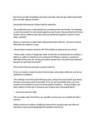 Eso fue lo que dijo el caballero rojo hace unos días antes de que volara hacia Italia
para manejar algunos asuntos.
Sonriendo irónicamente, Godou trató de explicarle.
"No puedo decir que su descripción sea completamente equivocada. Sin embargo,
es una rara ocasión en una escuela japonesa, por lo que creo que debería al menos
mostrar ánimo. Debería estar bien para que pudieras posponer un poco ir hacia
Italia, ¿verdad?"
Bueno, un pariente en Italia había caído gravemente enfermo... Esa era su excusa
fabricada para regresar a casa.
¿Acaso hubo una grave situación allí? Pero Godou se abstuvo de ser curioso.
"Tienes razón. Incluso si tengo que sufrir a través de un compromiso sin sentido, o
tolerar un salón sin interés en una residencia de filisteos, siempre y cuando mi
adorable Godou esté ahí, siento que todavía puedo hacer recuerdos para disfrutar
después de que haya terminado".
Erica sonrió mientras presionó su pecho contra él.
El ver su encanto a través de actos intencionales como estos, debía ser una de sus
verdaderas cualidades.
"Sin embargo, me temo que tendré que pasar, porque hay una reunión que deseo
terminar tan pronto como sea posible. Si no me voy hacia Italia ahora, yo no sé
cuándo será la próxima vez que mi deseo podría cumplirse... Así que Godou, por
favor soporta el vacío de mi ausencia que ninguna otra chica puede llenar."
"... Eso fue lo que Erica dijo."
"No se puede evitar. Para Erica y yo, aquellos asuntos son una cuestión de vida o
muerte."
Godou entró en el ruidoso y bullicioso festival de la escuela junto con Liliana al
recordar la escena de la despedida del caballero rojo (Erica).
 