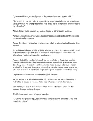 "¿Entonces Liliana, ¿sabes algo acerca de por qué tiene que regresar allá?"
"Ah, bueno, el caso es... Erica le explicará con todos los detalles correctamente una
vez que vuelva. Por favor perdóneme, pero ahora no es el momento adecuado para
hacerle saber."
Aí que algo así pudo suceder. Los ojos de Godou se abrieron con sorpresa.
Aunque Erica y Liliana eran rivales, sus destinos estaban obligados con frecuencia a
untarse de varias maneras.
Godou decidió no ir más lejos con el asunto y volvió la mirada hacia el interior de la
escuela.
El camino desde la entrada del edificio de la escuela había sido transformado por el
festival desde su aspecto habitual. Puestos de aperitivos estaban fuertemente
alineados en contra de los dos lados del camino.
Puestos de bebidas vendían bebidas frías. Los vendedores de comida vendían
takoyaki, okonomiyaki, calamares asados, crepes, fideos fritos, pasteles de baby
Castella, y varios tipos de bocadillos. Además, había otros puestos que ofrecían
adivinación, bosquejos de retratos, fotografías, karaoke, mercados de pulgas, etc.
(Por si no saben los mercados de pulgas son lugares en donde se vende de todo)
La gente estaba realmente dando todo su gran esfuerzo.
Tal vez porque la Academia Jounan incluía también una sección universitaria, el
festival de la escuela secundaria había sido influenciado en cierta medida.
Caminando por más de diez minutos más o menos a través de un rincón del
bosque, llegaron hacia su destino.
El edificio conocido como el bloque japonés.
"La última vez que vine aquí, Seishuuin Ena también estuvo presente. ¿Será esta
ocasión lo mismo?"
 