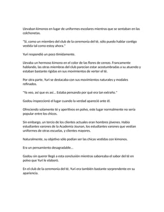 Llevaban kimonos en lugar de uniformes escolares mientras que se sentaban en las
colchonetas.
"Sí, como un miembro del club de la ceremonia del té, sólo puedo hablar contigo
vestida tal como estoy ahora."
Yuri respondió un poco tímidamente.
Llevaba un hermoso kimono en el color de las flores de cerezo. Francamente
hablando, las otras miembras del club parecían estar acostumbradas a su atuendo y
estaban bastante rígidas en sus movimientos de verter el té.
Por otra parte, Yuri se destacaba con sus movimientos naturales y modales
refinados.
"Ya veo, así que es así... Estaba pensando por qué era tan extraño."
Godou inspeccionó el lugar cuando la verdad apareció ante él.
Ofreciendo solamente té y aperitivos en polvo, este lugar normalmente no sería
popular entre los chicos.
Sin embargo, un tercio de los clientes actuales eran hombres jóvenes. Había
estudiantes varones de la Academia Jounan, los estudiantes varones que vestían
uniformes de otras escuelas, y clientes mayores.
Naturalmente, su objetivo sólo podían ser las chicas vestidas con kimonos.
Era un pensamiento desagradable...
Godou sin querer llegó a esta conclusión mientras saboreaba el sabor del té en
polvo que Yuri le elaboró.
En el club de la ceremonia del té, Yuri era también bastante sorprendente en su
apariencia.
 