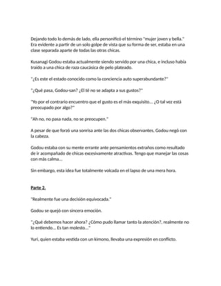 Dejando todo lo demás de lado, ella personificó el término "mujer joven y bella."
Era evidente a partir de un solo golpe de vista que su forma de ser, estaba en una
clase separada aparte de todas las otras chicas.
Kusanagi Godou estaba actualmente siendo servido por una chica, e incluso había
traído a una chica de raza caucásica de pelo plateado.
"¿Es este el estado conocido como la conciencia auto superabundante?"
"¿Qué pasa, Godou-san? ¿El té no se adapta a sus gustos?"
"Yo por el contrario encuentro que el gusto es el más exquisito... ¿O tal vez está
preocupado por algo?"
"Ah no, no pasa nada, no se preocupen."
A pesar de que forzó una sonrisa ante las dos chicas observantes, Godou negó con
la cabeza.
Godou estaba con su mente errante ante pensamientos extraños como resultado
de ir acompañado de chicas excesivamente atractivas. Tengo que manejar las cosas
con más calma...
Sin embargo, esta idea fue totalmente volcada en el lapso de una mera hora.
Parte 2.
"Realmente fue una decisión equivocada."
Godou se quejó con sincera emoción.
"¿Qué debemos hacer ahora? ¿Cómo pudo llamar tanto la atención?, realmente no
lo entiendo... Es tan molesto..."
Yuri, quien estaba vestida con un kimono, llevaba una expresión en conflicto.
 