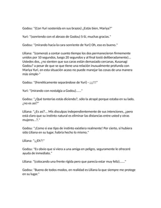Godou: "(Con Yuri sostenida en sus brazos) ¿Estás bien, Mariya?"
Yuri: "(sonriendo con el abrazo de Godou) S-Sí, muchas gracias."
Godou: "(mirando hacia la cara sonriente de Yuri) Oh, eso es bueno."
Liliana: "(comenzó a contar cuanto tiempo los dos permanecieron firmemente
unidos por 10 segundos, luego 20 segundos y al final tosió deliberadamente)...
Ustedes dos, ¿no sienten que sus caras están demasiado cercanas, Kusanagi
Godou? a pesar de que se que tiene una relación inusualmente profunda con
Mariya Yuri, en esta situación acaso no puede manejar las cosas de una manera
más simple-"
Godou: "(frenéticamente separándose de Yuri) - ¡¡¡!!!"
Yuri: "(mirando con nostalgia a Godou)......"
Godou: "¿Qué tonterías estás diciendo?, sólo la atrapé porque estaba en su lado,
¿no es así?"
Liliana: "¿Es así?... Mis disculpas independientemente de sus intenciones, ¿pero
está claro que su instinto natural es eliminar las distancias entre usted y otras
mujeres...?."
Godou: "¡Como si ese tipo de instinto existiera realmente! Por cierto, si hubiera
sido Liliana en su lugar, habría hecho lo mismo."
Liliana: "¡¿Eh?!"
Godou: "Es obvio que si viera a una amiga en peligro, seguramente le ofreceré
ayuda de inmediato."
Liliana: "(colocando una frente rígida pero que parecía estar muy feliz)......"
Godou: "Bueno de todos modos, en realidad es Liliana la que siempre me protege
en su lugar."
 