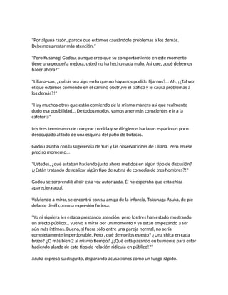 "Por alguna razón, parece que estamos causándole problemas a los demás.
Debemos prestar más atención."
"Pero Kusanagi Godou, aunque creo que su comportamiento en este momento
tiene una pequeña mejora, usted no ha hecho nada malo. Así que, ¿qué debemos
hacer ahora?"
"Liliana-san, ¿quizás sea algo en lo que no hayamos podido fijarnos?... Ah, ¡¿Tal vez
el que estemos comiendo en el camino obstruye el tráfico y le causa problemas a
los demás?!"
"Hay muchos otros que están comiendo de la misma manera asi que realmente
dudo esa posibilidad... De todos modos, vamos a ser más conscientes e ir a la
cafetería"
Los tres terminaron de comprar comida y se dirigieron hacia un espacio un poco
desocupado al lado de una esquina del patio de butacas.
Godou asintió con la sugerencia de Yuri y las observaciones de Liliana. Pero en ese
preciso momento...
"Ustedes, ¿qué estaban haciendo justo ahora metidos en algún tipo de discusión?
¡¿Están tratando de realizar algún tipo de rutina de comedia de tres hombres?!"
Godou se sorprendió al oír esta voz autorizada. Él no esperaba que esta chica
apareciera aquí.
Volviendo a mirar, se encontró con su amiga de la infancia, Tokunaga Asuka, de pie
delante de él con una expresión furiosa.
"Yo ni siquiera les estaba prestando atención, pero los tres han estado mostrando
un afecto público... vuelvo a mirar por un momento y ya están empezando a ser
aún más íntimos. Bueno, si fuera sólo entre una pareja normal, no sería
completamente imperdonable. Pero ¿qué demonios es esto? ¿Una chica en cada
brazo? ¿O más bien 2 al mismo tiempo? ¿¡Qué está pasando en tu mente para estar
haciendo alarde de este tipo de relación ridícula en público!?"
Asuka expresó su disgusto, disparando acusaciones como un fuego rápido.
 