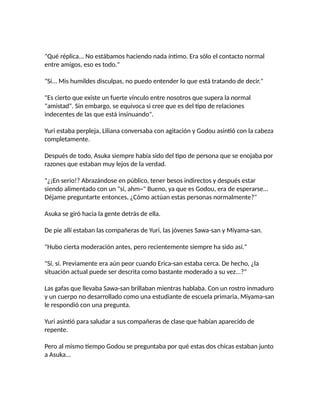 "Qué réplica... No estábamos haciendo nada íntimo. Era sólo el contacto normal
entre amigos, eso es todo."
"Sí... Mis humildes disculpas, no puedo entender lo que está tratando de decir."
"Es cierto que existe un fuerte vínculo entre nosotros que supera la normal
"amistad". Sin embargo, se equivoca si cree que es del tipo de relaciones
indecentes de las que está insinuando".
Yuri estaba perpleja, Liliana conversaba con agitación y Godou asintió con la cabeza
completamente.
Después de todo, Asuka siempre había sido del tipo de persona que se enojaba por
razones que estaban muy lejos de la verdad.
"¿¡En serio!? Abrazándose en público, tener besos indirectos y después estar
siendo alimentado con un "sí, ahm~" Bueno, ya que es Godou, era de esperarse...
Déjame preguntarte entonces, ¿Cómo actúan estas personas normalmente?"
Asuka se giró hacia la gente detrás de ella.
De pie allí estaban las compañeras de Yuri, las jóvenes Sawa-san y Miyama-san.
"Hubo cierta moderación antes, pero recientemente siempre ha sido así."
"Sí, sí. Previamente era aún peor cuando Erica-san estaba cerca. De hecho, ¿la
situación actual puede ser descrita como bastante moderado a su vez...?"
Las gafas que llevaba Sawa-san brillaban mientras hablaba. Con un rostro inmaduro
y un cuerpo no desarrollado como una estudiante de escuela primaria, Miyama-san
le respondió con una pregunta.
Yuri asintió para saludar a sus compañeras de clase que habían aparecido de
repente.
Pero al mismo tiempo Godou se preguntaba por qué estas dos chicas estaban junto
a Asuka...
 