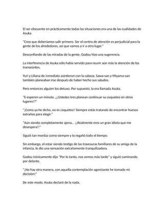 El ser elocuente en prácticamente todas las situaciones era una de las cualidades de
Asuka.
"Creo que deberíamos salir primero. Ser el centro de atención es perjudicial para la
gente de los alrededores, así que vamos a ir a otro lugar."
Desconfiando de las miradas de la gente, Godou hizo una sugerencia.
La interferencia de Asuka sólo había servido para reunir aún más la atención de los
transeúntes.
Yuri y Liliana de inmediato asintieron con la cabeza. Sawa-san y Miyama-san
también planeaban irse después de haber hecho sus saludos.
Pero entonces alguien los detuvo. Por supuesto, la era llamada Asuka.
"E-esperen un minuto. ¿¡Ustedes tres planean continuar su coqueteo en otros
lugares!?"
"¡Como ya he dicho, no es coqueteo! Siempre estás tratando de encontrar huesos
extraños para elegir."
"Aún siendo completamente ajena... ¡¡Realmente eres un gran idiota que me
desespera!!"
Siguió tan mordaz como siempre y lo regañó todo el tiempo.
Sin embargo, el estar siendo testigo de las travesuras familiares de su amiga de la
infancia, le dio una sensación extrañamente tranquilizadora.
Godou irónicamente dijo "Por lo tanto, nos vemos más tarde" y siguió caminando
por delante.
"¡No hay otra manera, con aquella contemplación agonizante he tomado mi
decisión!"
De este modo, Asuka declaró de la nada.
 