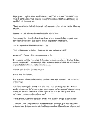 La propuesta original de los tres idiotas sobre el "Café Maid con Orejas de Gato y
Traje de Baño Escolar" fue opuesto con vehemencia por las chicas, por lo que se
modificó a la forma actual.
"Sabía que el estar vistiendo trajes de baño cuando no hay piscina habría sido muy
extraño..."
Godou concluyó mientras inspeccionaba los alrededores.
Sin embargo, las chicas finalmente cedieron ante el asunto de las orejas de gato
como consecuencia de que los tres idiotas les pidieron arrodillados.
"Es una especie de tienda sospechosa, ¿no?"
"Está realmente en el límite... Sin embargo, ¿por qué eres el 'tío'?"
Asuka miró a Godou mientras esperaba en la fila.
En verdad, era el jefe del equipo de limpieza, Lu Yinghua, quien se dirigía a Godou
como "Honrado tío"... Sin embargo, iba a mantener silencio sobre eso. Al tratar de
explicarle toda la historia no terminaría nunca.
"¡Ohoh, pero si es mi querido amigo!"
El que gritó fue Nanami.
Él acababa de salir del aula vecina que habían prestado para usar como la cocina y
el backstage.
"Gracias a ti el negocio de la tienda está en su auge en el segundo día... Aunque
perder el concepto de "orejas de gato con trajes de baño escolares" es doloroso, se
obtuvo un abrumador éxito actual en lugar de eso. Esto es todo gracias a tus
esfuerzos – no seas modesto, Kusanagi."
"Hmm, bueno, fue bueno serles de ayuda. Pero 'querido amigo' es demasiado."
..."Kukuku... que compañero tan modesto eres Sin embargo, gracias a esto al fin
entiendo algo de Kusanagi, tu satisfacción como riajuu sólo se ejecuta a flor de piel
 