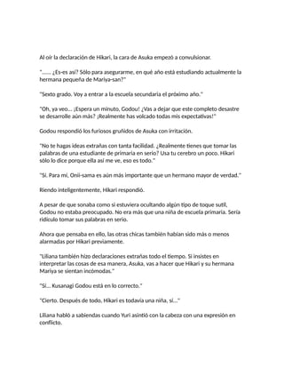 Al oír la declaración de Hikari, la cara de Asuka empezó a convulsionar.
"...... ¿Es-es así? Sólo para asegurarme, en qué año está estudiando actualmente la
hermana pequeña de Mariya-san?"
"Sexto grado. Voy a entrar a la escuela secundaria el próximo año."
"Oh, ya veo... ¡Espera un minuto, Godou! ¿Vas a dejar que este completo desastre
se desarrolle aún más? ¡Realmente has volcado todas mis expectativas!"
Godou respondió los furiosos gruñidos de Asuka con irritación.
"No te hagas ideas extrañas con tanta facilidad. ¿Realmente tienes que tomar las
palabras de una estudiante de primaria en serio? Usa tu cerebro un poco. Hikari
sólo lo dice porque ella así me ve, eso es todo."
"Sí. Para mí, Onii-sama es aún más importante que un hermano mayor de verdad."
Riendo inteligentemente, Hikari respondió.
A pesar de que sonaba como si estuviera ocultando algún tipo de toque sutil,
Godou no estaba preocupado. No era más que una niña de escuela primaria. Sería
ridículo tomar sus palabras en serio.
Ahora que pensaba en ello, las otras chicas también habían sido más o menos
alarmadas por Hikari previamente.
"Liliana también hizo declaraciones extrañas todo el tiempo. Si insistes en
interpretar las cosas de esa manera, Asuka, vas a hacer que Hikari y su hermana
Mariya se sientan incómodas."
"Sí... Kusanagi Godou está en lo correcto."
"Cierto. Después de todo, Hikari es todavía una niña, sí..."
Liliana habló a sabiendas cuando Yuri asintió con la cabeza con una expresión en
conflicto.
 