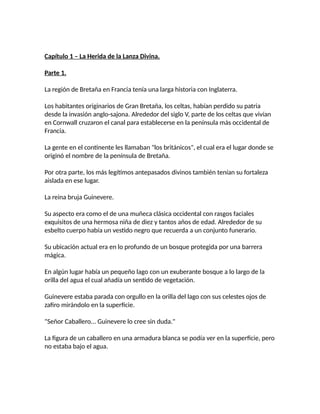 Capítulo 1 – La Herida de la Lanza Divina.
Parte 1.
La región de Bretaña en Francia tenía una larga historia con Inglaterra.
Los habitantes originarios de Gran Bretaña, los celtas, habían perdido su patria
desde la invasión anglo-sajona. Alrededor del siglo V, parte de los celtas que vivían
en Cornwall cruzaron el canal para establecerse en la península más occidental de
Francia.
La gente en el continente les llamaban "los británicos", el cual era el lugar donde se
originó el nombre de la península de Bretaña.
Por otra parte, los más legítimos antepasados divinos también tenían su fortaleza
aislada en ese lugar.
La reina bruja Guinevere.
Su aspecto era como el de una muñeca clásica occidental con rasgos faciales
exquisitos de una hermosa niña de diez y tantos años de edad. Alrededor de su
esbelto cuerpo había un vestido negro que recuerda a un conjunto funerario.
Su ubicación actual era en lo profundo de un bosque protegida por una barrera
mágica.
En algún lugar había un pequeño lago con un exuberante bosque a lo largo de la
orilla del agua el cual añadía un sentido de vegetación.
Guinevere estaba parada con orgullo en la orilla del lago con sus celestes ojos de
zafiro mirándolo en la superficie.
"Señor Caballero... Guinevere lo cree sin duda."
La figura de un caballero en una armadura blanca se podía ver en la superficie, pero
no estaba bajo el agua.
 