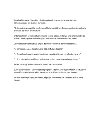 Siendo el tema de discusión, Hikari sonrió dulcemente en respuesta a los
comentarios de las jóvenes mayores.
"Sí, todavía soy una niña, por lo que el futuro está lejos. Espero con interés recibir la
atención de todas en el futuro."
Entonces Hikari se inclinó fuertemente contra Godou. Esta fue una rara muestra de
abierto afecto que se sentía un poco diferente de una hermana del joven.
Godou le acarició la cabeza un par de veces y Hikari le devolvió la sonrisa.
"... En tres años, no, dos años, ese tipo de futuro llegará."
"... En realidad, no me sorprendería que esa etapa llegara en solo dos meses."
"... Si la niña ya ha decidido por sí misma, entonces no hay nada que hacer..."
Asuka, Liliana y Yuri murmuraron en voz baja entre ellas.
¿Qué quieren decir? Godou estaba perplejo. Además, por alguna razón, la situación
se sentía como si se estuviera formando una alianza entre las tres jóvenes.
No mucho tiempo después de eso, el grupo finalmente fue capaz de entrar en la
tienda.
 
