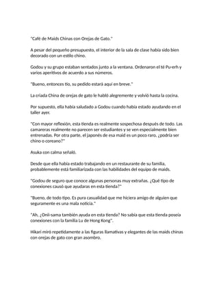 "Café de Maids Chinas con Orejas de Gato."
A pesar del pequeño presupuesto, el interior de la sala de clase había sido bien
decorado con un estilo chino.
Godou y su grupo estaban sentados junto a la ventana. Ordenaron el té Pu-erh y
varios aperitivos de acuerdo a sus números.
"Bueno, entonces tío, su pedido estará aquí en breve."
La criada China de orejas de gato le habló alegremente y volvió hasta la cocina.
Por supuesto, ella había saludado a Godou cuando había estado ayudando en el
taller ayer.
"Con mayor reflexión, esta tienda es realmente sospechosa después de todo. Las
camareras realmente no parecen ser estudiantes y se ven especialmente bien
entrenadas. Por otra parte, el japonés de esa maid es un poco raro, ¿podría ser
chino o coreano?"
Asuka con calma señaló.
Desde que ella había estado trabajando en un restaurante de su familia,
probablemente está familiarizada con las habilidades del equipo de maids.
"Godou de seguro que conoce algunas personas muy extrañas. ¿Qué tipo de
conexiones causó que ayudaras en esta tienda?"
"Bueno, de todo tipo. Es pura casualidad que me hiciera amigo de alguien que
seguramente es una mala noticia."
"Ah, ¿Onii-sama también ayuda en esta tienda? No sabía que esta tienda poseía
conexiones con la familia Lu de Hong Kong".
Hikari miró repetidamente a las figuras llamativas y elegantes de las maids chinas
con orejas de gato con gran asombro.
 