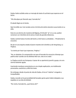 Godou había recibido antes un mensaje de texto el cual decía que esperara en el
techo.
"Mis disculpas por llamarle aquí, honrado tío."
El saludo llegó con el viento.
Qué increíble voz. Casi sonaba como si la brisa de otoño estuviera susurrando en su
oído.
Esta era una técnica de maestros del Qigong. Al infundir "qi" en su voz, podían
conversar con miembros de la secta a través de grandes distancias.
Godou caminó hasta el centro del techo y miró hacia su alrededor... Y finalmente lo
encontró.
De pie en una esquina estaba el joven maestro de la familia Lu de Hong Kong, Lu
Yinghua.
"Lo siento por hacer que esperaras, Yinghua."
"No, en absoluto. En comparación con que el honrado tío renuncie al tiempo que
podría estar usando con las distintas Nee-san, esto no es nada."
Lu Yinghua sonrió con franqueza. A pesar de su apariencia juvenil y guapa, era una
sonrisa bastante aguda.
Insertando mordaces comentarios en una simple explicación, era inútilmente
provocativo, excéntrico y difícil de tratar.
Sin embargo, desde el punto de vista de Godou, él era el "sobrino" arrogante y
tranquilizador.
Godou recordó así la personalidad del lanzador genio quien había trabajado a sus
espaldas en sus días de béisbol.
"Por cierto, honrado tío, ¿qué tienes ahí?"
 