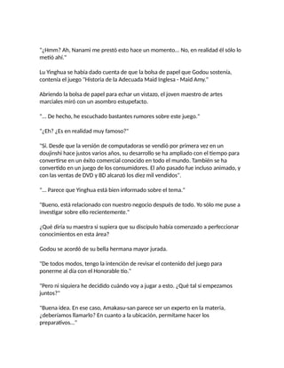"¿Hmm? Ah, Nanami me prestó esto hace un momento... No, en realidad él sólo lo
metió ahí."
Lu Yinghua se había dado cuenta de que la bolsa de papel que Godou sostenía,
contenía el juego "Historia de la Adecuada Maid Inglesa - Maid Amy."
Abriendo la bolsa de papel para echar un vistazo, el joven maestro de artes
marciales miró con un asombro estupefacto.
"... De hecho, he escuchado bastantes rumores sobre este juego."
"¿Eh? ¿Es en realidad muy famoso?"
"Sí. Desde que la versión de computadoras se vendió por primera vez en un
doujinshi hace justos varios años, su desarrollo se ha ampliado con el tiempo para
convertirse en un éxito comercial conocido en todo el mundo. También se ha
convertido en un juego de los consumidores. El año pasado fue incluso animado, y
con las ventas de DVD y BD alcanzó los diez mil vendidos".
"... Parece que Yinghua está bien informado sobre el tema."
"Bueno, está relacionado con nuestro negocio después de todo. Yo sólo me puse a
investigar sobre ello recientemente."
¿Qué diría su maestra si supiera que su discípulo había comenzado a perfeccionar
conocimientos en esta área?
Godou se acordó de su bella hermana mayor jurada.
"De todos modos, tengo la intención de revisar el contenido del juego para
ponerme al día con el Honorable tío."
"Pero ni siquiera he decidido cuándo voy a jugar a esto. ¿Qué tal si empezamos
juntos?"
"Buena idea. En ese caso, Amakasu-san parece ser un experto en la materia,
¿deberíamos llamarlo? En cuanto a la ubicación, permítame hacer los
preparativos..."
 