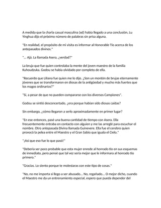 A medida que la charla casual masculina (xd) había llegado a una conclusión, Lu
Yinghua dijo el próximo número de palabras sin prisa alguna.
"En realidad, el propósito de mi visita es informar al Honorable Tío acerca de los
antepasados divinos."
"... Ajá. La llamada Asera, ¿verdad?"
La bruja que fue quien controlaba la mente del joven maestro de la familia
Kuhoudzuka. Godou se había olvidado por completo de ella.
"Recuerdo que Liliana fue quien me lo dijo. ¿Son un montón de brujas eternamente
jóvenes que se transformaron en diosas de la antigüedad y mucho más fuertes que
los magos ordinarios?"
"Sí, a pesar de que no pueden compararse con los diversos Campiones".
Godou se sintió desconcertado, ¿era porque habían sido diosas caídas?
Sin embargo, ¿cómo llegaron a serlo aproximadamente en primer lugar?
"En ese entonces, pasé una buena cantidad de tiempo con Asera. Ella
frecuentemente entraba en contacto con alguien y me las arreglé para escuchar el
nombre. Otro antepasada Divina llamada Guinevere. Ella fue el cerebro quien
provocó la pelea entre el Maestro y el Gran Sabio que iguala el Cielo."
"¡Así que eso fue lo que pasó!"
"Debería ser poco probable que esta mujer enrede al honrado tío en sus esquemas
de inmediato, pero pensé que tal vez sería mejor que le informara al honrado tío
primero."
"Gracias. Lo siento porque te molestaras con este tipo de cosas."
"No, no me importa si llego a ser abusado... No, regañado... O mejor dicho, cuando
el Maestro me da un entrenamiento especial, espero que pueda depender del
 