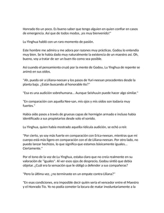 Honrado tío un poco. Es bueno saber que tengo alguien en quien confiar en casos
de emergencia. Así que de todos modos, ¡es muy bienvenido!"
Lu Yinghua habló con un raro momento de pasión.
Este hombre me admira y me adora por razones muy prácticas. Godou lo entendía
muy bien. Se le había dado muy naturalmente la existencia de un maestro así. Oh,
bueno, voy a tratar de ser un buen tío como sea posible.
Así cuando el pensamiento cruzó por la mente de Godou, Lu Yinghua de repente se
animó en sus oídos.
"Ah, puedo oír a Liliana-neesan y los pasos de Yuri-neesan procedentes desde la
planta baja. ¿Están buscando al honorable tío?"
"Esa es una audición sobrehumana... Aunque Seishuuin puede hacer algo similar."
"En comparación con aquella Nee-san, mis ojos y mis oídos son todavía muy
fuertes."
Había oído pasos a través de gruesas capas de hormigón armado e incluso había
identificado a sus propietarios desde solo el sonido.
Lu Yinghua, quien había mostrado aquella ridícula audición, se echó a reír.
"Por cierto, yo soy más fuerte en comparación con Erica-neesan, mientras que mi
cuerpo está más ligero en comparación con el de Liliana-neesan. Por otro lado, no
puedo lanzar hechizos, lo que significa que estamos básicamente iguales...
Ciertamente."
Por el tono de la voz de Lu Yinghua, estaba claro que no creía realmente en su
valoración de "iguales". Al ver esos ojos de desprecio, Godou sintió que debía
objetar. ¿Cuál era la sensación que le obligó a defender a sus compañeras?
"Pero la última vez, ¿no terminaste en un empate contra Liliana?"
"En esas condiciones, era imposible decir quién sería el vencedor entre el Maestro
y el Honrado Tío. Yo no podía cometer la locura de matar involuntariamente a la
 